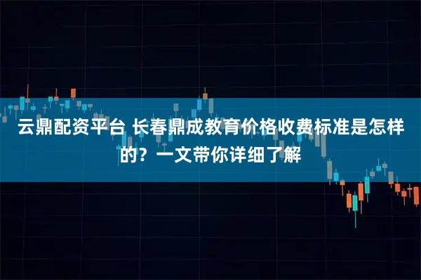 云鼎配资平台 长春鼎成教育价格收费标准是怎样的？一文带你详细了解