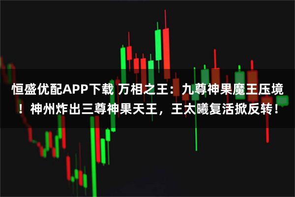 恒盛优配APP下载 万相之王：九尊神果魔王压境！神州炸出三尊神果天王，王太曦复活掀反转！