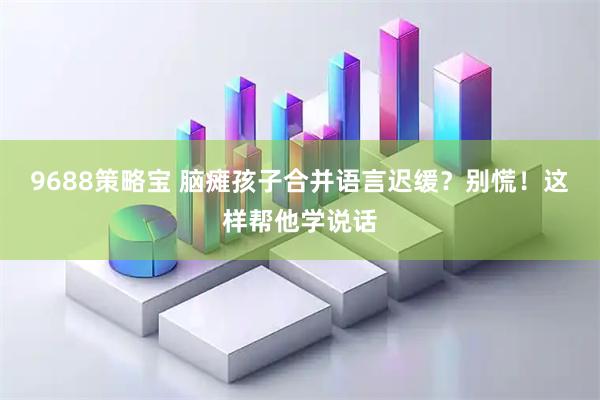 9688策略宝 脑瘫孩子合并语言迟缓？别慌！这样帮他学说话