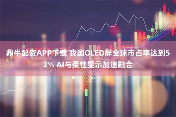 鼎牛配资APP下载 我国OLED屏全球市占率达到52% AI与柔性显示加速融合