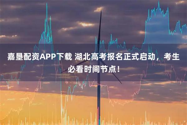 嘉垦配资APP下载 湖北高考报名正式启动，考生必看时间节点！
